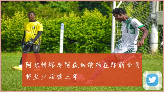 阿尔特塔与阿森纳续约在即新合同将至少延续三年
