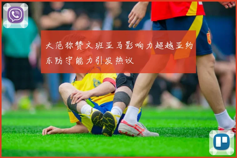 大范称赞文班亚马影响力超越亚约东防守能力引发热议