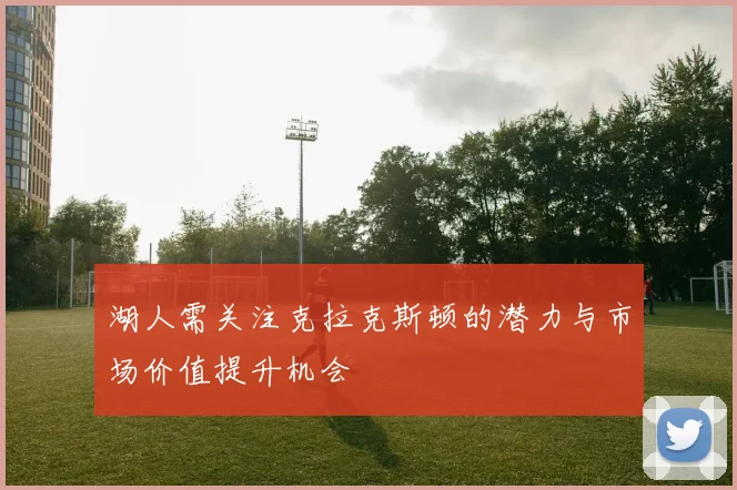 湖人需关注克拉克斯顿的潜力与市场价值提升机会
