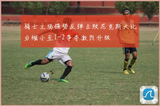 骑士主场强势反弹击败尼克斯大比分缩小至1-2争夺激烈升级