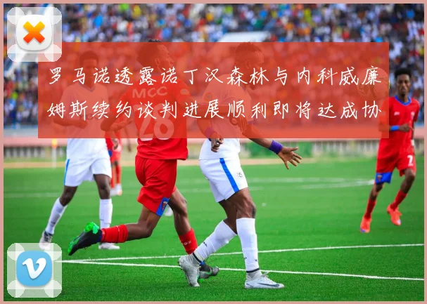 罗马诺透露诺丁汉森林与内科威廉姆斯续约谈判进展顺利即将达成协议