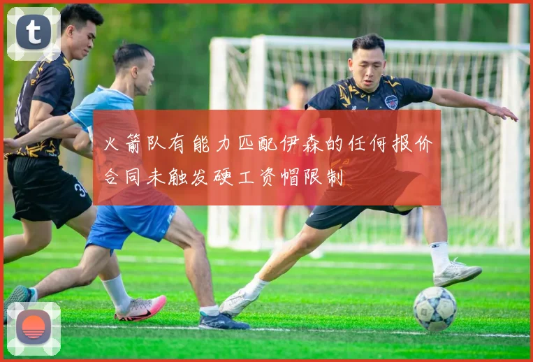 火箭队有能力匹配伊森的任何报价合同未触发硬工资帽限制