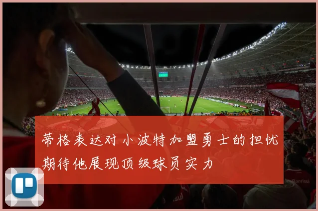 蒂格表达对小波特加盟勇士的担忧期待他展现顶级球员实力