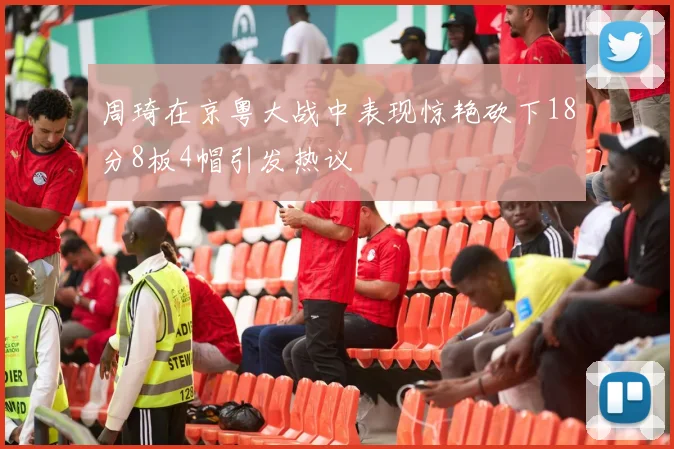 周琦在京粤大战中表现惊艳砍下18分8板4帽引发热议