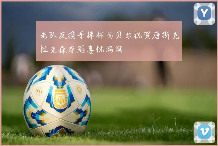 老队友携手捧杯戈贝尔祝贺唐斯克拉克森夺冠喜悦满满
