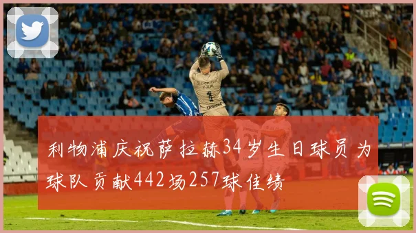 利物浦庆祝萨拉赫34岁生日球员为球队贡献442场257球佳绩