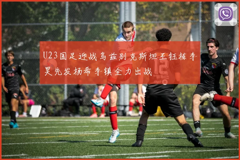 U23国足迎战乌兹别克斯坦王钰栋李昊先发杨希李镇全力出战