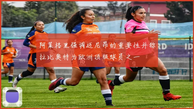 阿莱格里强调迈尼昂的重要性并称拉比奥特为欧洲顶级球员之一