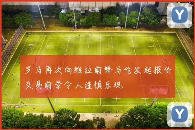 罗马再次向维拉前锋马伦发起报价交易前景令人谨慎乐观