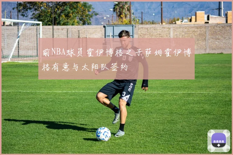 前NBA球员霍伊博格之子萨姆霍伊博格有意与太阳队签约