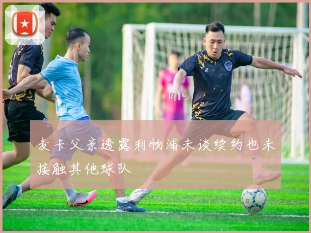 麦卡父亲透露利物浦未谈续约也未接触其他球队