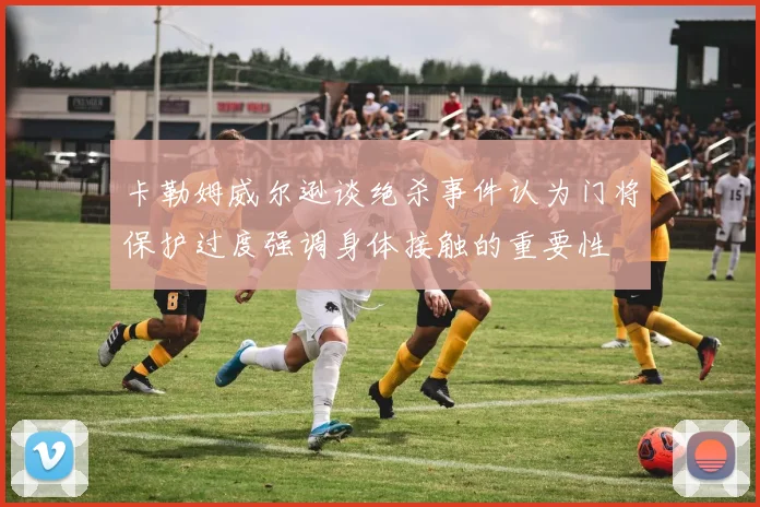 卡勒姆威尔逊谈绝杀事件认为门将保护过度强调身体接触的重要性