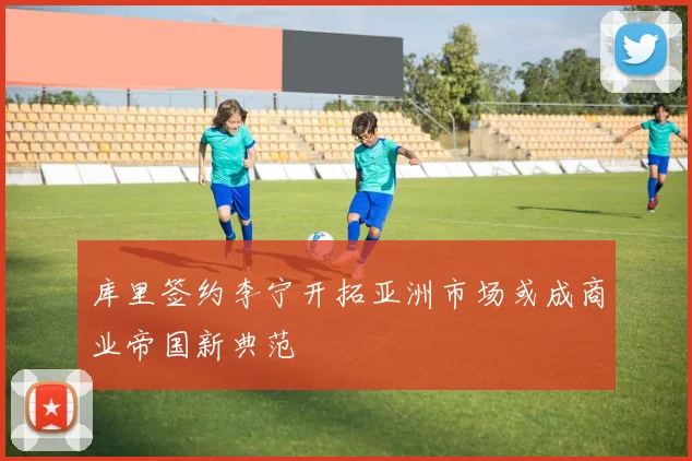 库里签约李宁开拓亚洲市场或成商业帝国新典范