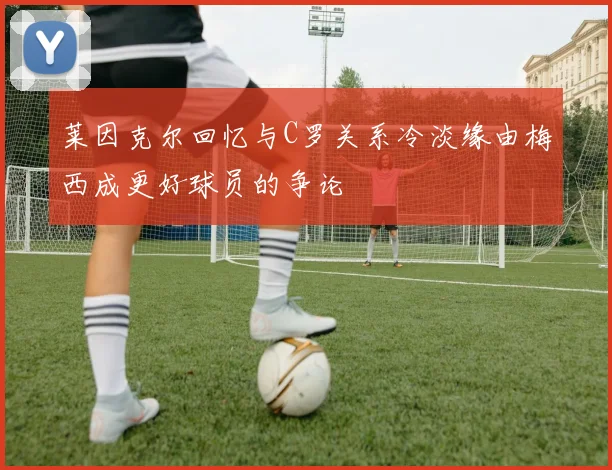 莱因克尔回忆与C罗关系冷淡缘由梅西成更好球员的争论