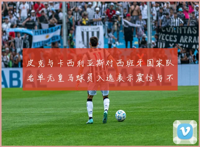 皮克与卡西利亚斯对西班牙国家队名单无皇马球员入选表示震惊与不解