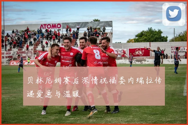 贝林厄姆赛后深情祝福委内瑞拉传递爱意与温暖