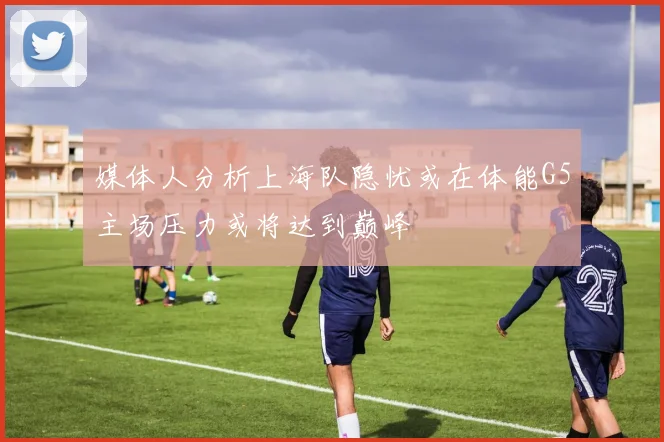 媒体人分析上海队隐忧或在体能G5主场压力或将达到巅峰