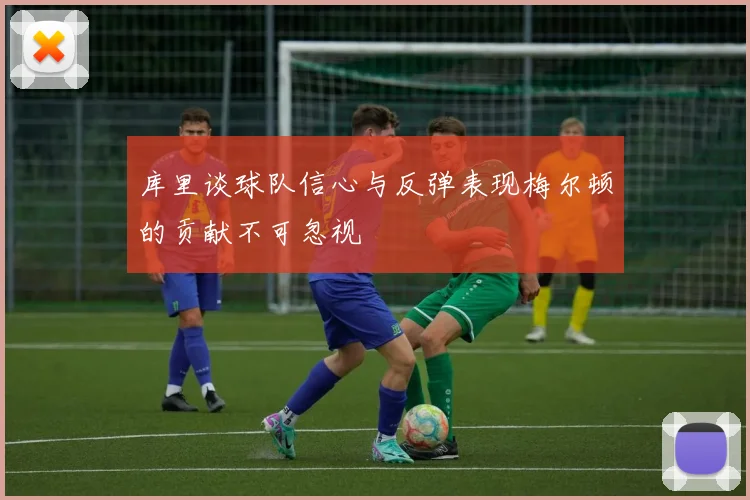 库里谈球队信心与反弹表现梅尔顿的贡献不可忽视