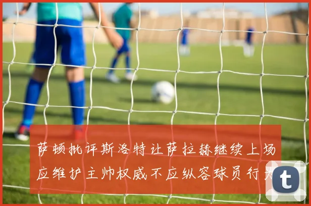 萨顿批评斯洛特让萨拉赫继续上场应维护主帅权威不应纵容球员行为