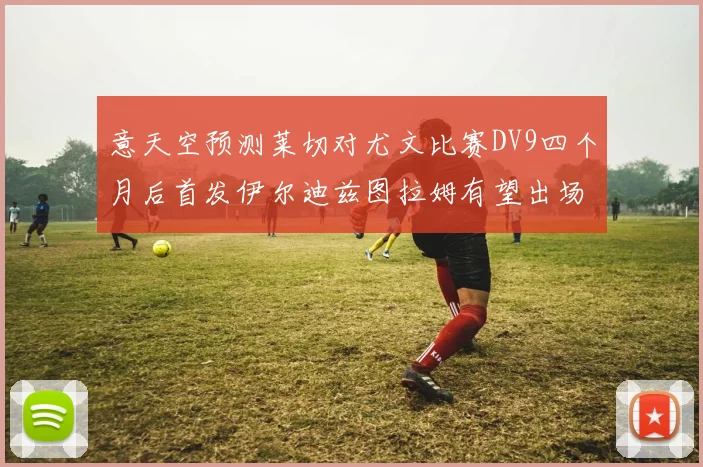 意天空预测莱切对尤文比赛DV9四个月后首发伊尔迪兹图拉姆有望出场