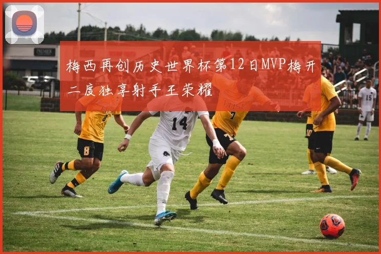 梅西再创历史世界杯第12日MVP梅开二度独享射手王荣耀